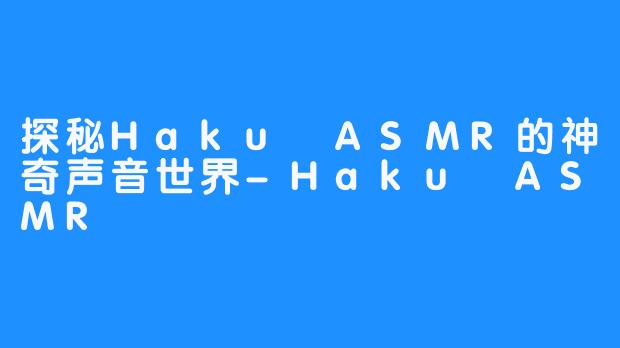 探秘Haku ASMR的神奇声音世界-Haku ASMR