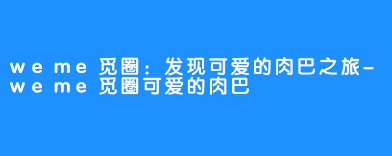 weme觅圈：发现可爱的肉巴之旅-weme觅圈可爱的肉巴