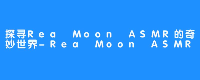 探寻Rea Moon ASMR的奇妙世界-Rea Moon ASMR