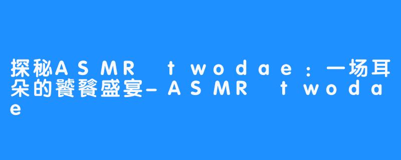 探秘ASMR twodae：一场耳朵的饕餮盛宴-ASMR twodae