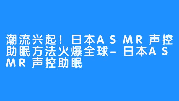 潮流兴起！日本ASMR声控助眠方法火爆全球-日本ASMR声控助眠