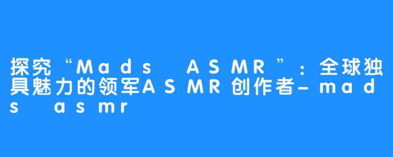 探究“Mads ASMR”：全球独具魅力的领军ASMR创作者-mads asmr