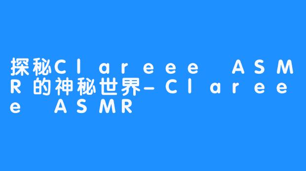 探秘Clareee ASMR的神秘世界-Clareee ASMR