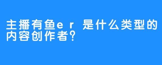 主播有鱼er是什么类型的内容创作者？