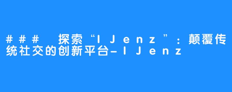 ### 探索“IJenz”：颠覆传统社交的创新平台-IJenz