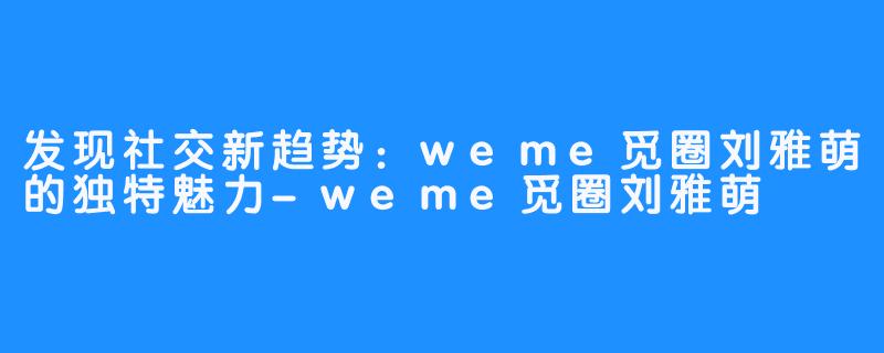 发现社交新趋势：weme觅圈刘雅萌的独特魅力-weme觅圈刘雅萌