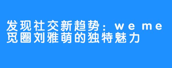 发现社交新趋势：weme觅圈刘雅萌的独特魅力