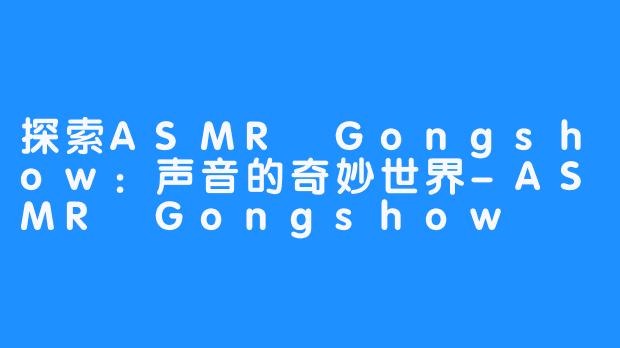 探索ASMR Gongshow：声音的奇妙世界-ASMR Gongshow