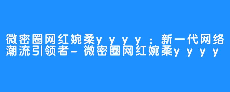 微密圈网红婉柔yyyy：新一代网络潮流引领者-微密圈网红婉柔yyyy