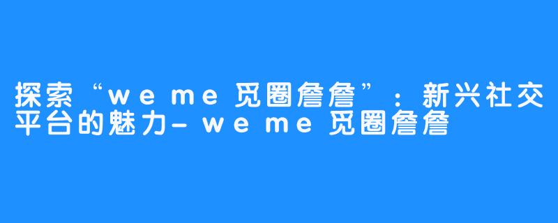 探索“weme觅圈詹詹”：新兴社交平台的魅力-weme觅圈詹詹