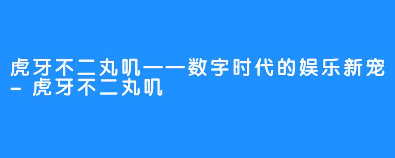 虎牙不二丸叽——数字时代的娱乐新宠-虎牙不二丸叽