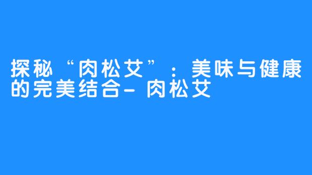 探秘“肉松艾”：美味与健康的完美结合-肉松艾