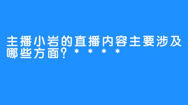 主播小岩的直播内容主要涉及哪些方面？****