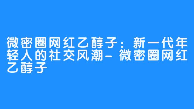 微密圈网红乙醇子：新一代年轻人的社交风潮-微密圈网红乙醇子