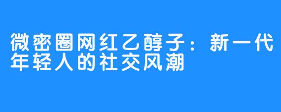 微密圈网红乙醇子：新一代年轻人的社交风潮