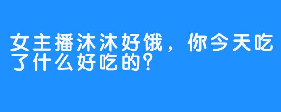 女主播沐沐好饿，你今天吃了什么好吃的？