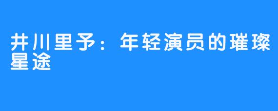 井川里予：年轻演员的璀璨星途