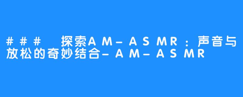 ### 探索AM-ASMR：声音与放松的奇妙结合-AM-ASMR