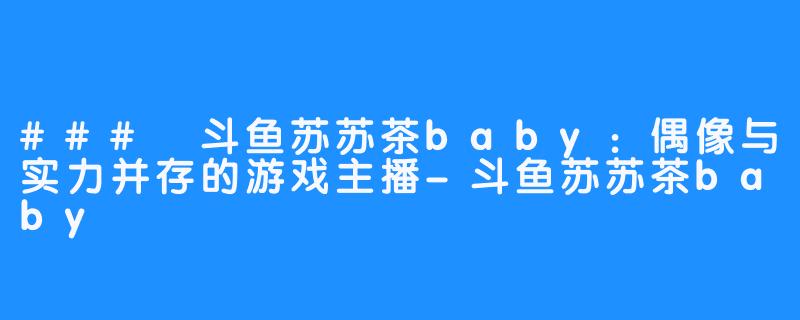 ### 斗鱼苏苏茶baby：偶像与实力并存的游戏主播-斗鱼苏苏茶baby