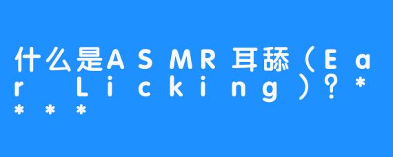 什么是ASMR耳舔（Ear Licking）？****