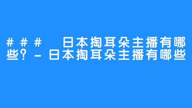 ### 日本掏耳朵主播有哪些？-日本掏耳朵主播有哪些